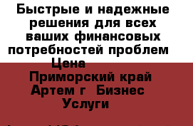 Быстрые и надежные решения для всех ваших финансовых потребностей проблем › Цена ­ 1 000 - Приморский край, Артем г. Бизнес » Услуги   